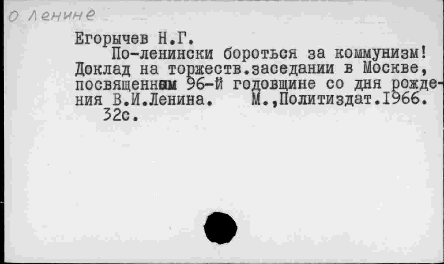 ﻿о ло.нмне
Егорычев Н.Г.
По-ленински бороться за коммунизм! Доклад на торжеств.заседании в Москве, посвященном 96-й годовщине со дня рожде ния В.И.Ленина.	М.,Политиздат.1966.
32с.